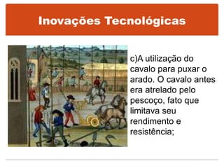 Inovações Tecnológicas
c)A utilização do
cavalo para puxar o
arado. O cavalo antes
era atrelado pelo
pescoço, fato que
limitava seu
rendimento e
resistência;
 