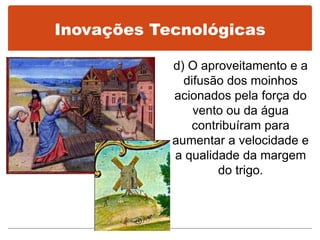 Inovações Tecnológicas
d) O aproveitamento e a
difusão dos moinhos
acionados pela força do
vento ou da água
contribuíram para
aumentar a velocidade e
a qualidade da margem
do trigo.
 