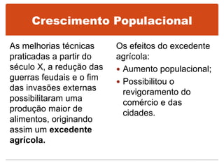 Crescimento Populacional
As melhorias técnicas
praticadas a partir do
século X, a redução das
guerras feudais e o fim
das invasões externas
possibilitaram uma
produção maior de
alimentos, originando
assim um excedente
agrícola.
Os efeitos do excedente
agrícola:
 Aumento populacional;
 Possibilitou o
revigoramento do
comércio e das
cidades.
 