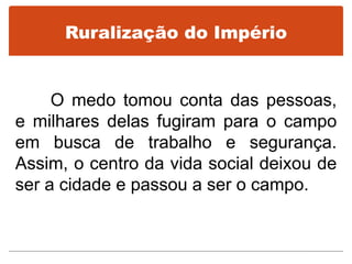 Ruralização do Império
O medo tomou conta das pessoas,
e milhares delas fugiram para o campo
em busca de trabalho e segurança.
Assim, o centro da vida social deixou de
ser a cidade e passou a ser o campo.
 