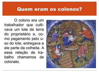 Quem eram os colonos?
O colono era um
trabalhador que culti-
vava um lote de terra
do proprietário e, co-
mo pagamento pelo u-
so do lote, entregava a
ele parte da colheita. A
essa relação de tra-
balho chamamos de
colonato.
 