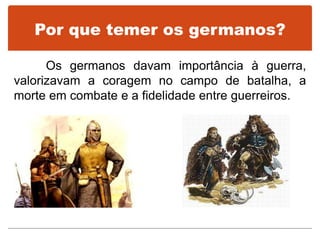 Por que temer os germanos?
Os germanos davam importância à guerra,
valorizavam a coragem no campo de batalha, a
morte em combate e a fidelidade entre guerreiros.
 