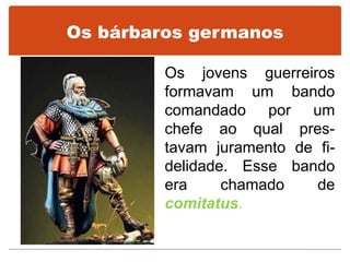 Os bárbaros germanos
Os jovens guerreiros
formavam um bando
comandado por um
chefe ao qual pres-
tavam juramento de fi-
delidade. Esse bando
era chamado de
comitatus.
 