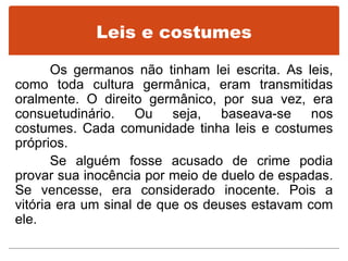 Leis e costumes
Os germanos não tinham lei escrita. As leis,
como toda cultura germânica, eram transmitidas
oralmente. O direito germânico, por sua vez, era
consuetudinário. Ou seja, baseava-se nos
costumes. Cada comunidade tinha leis e costumes
próprios.
Se alguém fosse acusado de crime podia
provar sua inocência por meio de duelo de espadas.
Se vencesse, era considerado inocente. Pois a
vitória era um sinal de que os deuses estavam com
ele.
 