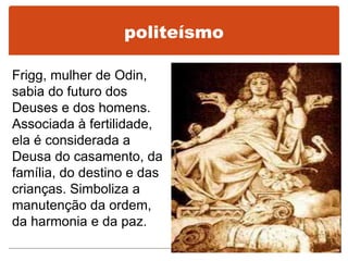 Frigg, mulher de Odin,
sabia do futuro dos
Deuses e dos homens.
Associada à fertilidade,
ela é considerada a
Deusa do casamento, da
família, do destino e das
crianças. Simboliza a
manutenção da ordem,
da harmonia e da paz.
politeísmo
 