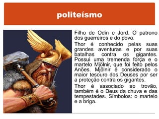 Filho de Odin e Jord. O patrono
dos guerreiros e do povo.
Thor é conhecido pelas suas
grandes aventuras e por suas
batalhas contra os gigantes.
Possui uma tremenda força e o
martelo Mjölnir, que foi feito pelos
Anões. Mjölnir é considerado o
maior tesouro dos Deuses por ser
a proteção contra os gigantes.
Thor é associado ao trovão,
também é o Deus da chuva e das
tempestades. Símbolos: o martelo
e a briga.
politeísmo
 