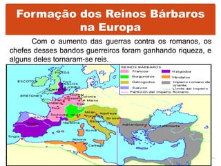 Formação dos Reinos Bárbaros
na Europa
Com o aumento das guerras contra os romanos, os
chefes desses bandos guerreiros foram ganhando riqueza, e
alguns deles tornaram-se reis.
 