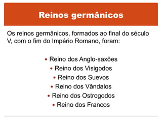 Reinos germânicos
Os reinos germânicos, formados ao final do século
V, com o fim do Império Romano, foram:
 Reino dos Anglo-saxões
 Reino dos Visigodos
 Reino dos Suevos
 Reino dos Vândalos
 Reino dos Ostrogodos
 Reino dos Francos
 
