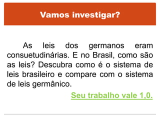 Vamos investigar?
As leis dos germanos eram
consuetudinárias. E no Brasil, como são
as leis? Descubra como é o sistema de
leis brasileiro e compare com o sistema
de leis germânico.
Seu trabalho vale 1,0.
 