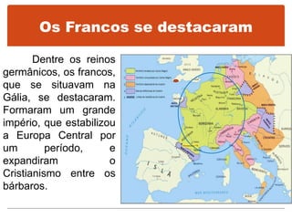 Os Francos se destacaram
Dentre os reinos
germânicos, os francos,
que se situavam na
Gália, se destacaram.
Formaram um grande
império, que estabilizou
a Europa Central por
um período, e
expandiram o
Cristianismo entre os
bárbaros.
 
