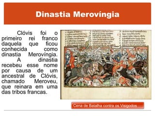 Dinastia Merovíngia
Clóvis foi o
primeiro rei franco
daquela que ficou
conhecida como
dinastia Merovíngia.
A dinastia
recebeu esse nome
por causa de um
ancestral de Clóvis,
chamado Meroveu,
que reinara em uma
das tribos francas.
Cena de Batalha contra os Visigodos
 