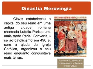 Dinastia Merovíngia
Clóvis estabeleceu a
capital do seu reino em uma
antiga cidade romana
chamada Lutetia Parisiorum,
mais tarde Paris. Converteu-
se ao catolicismo em 496 e,
com a ajuda da Igreja
Católica, organizou o seu
reino enquanto conquistava
mais terras.
 