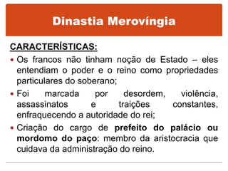 Dinastia Merovíngia
CARACTERÍSTICAS:
 Os francos não tinham noção de Estado – eles
entendiam o poder e o reino como propriedades
particulares do soberano;
 Foi marcada por desordem, violência,
assassinatos e traições constantes,
enfraquecendo a autoridade do rei;
 Criação do cargo de prefeito do palácio ou
mordomo do paço: membro da aristocracia que
cuidava da administração do reino.
 
