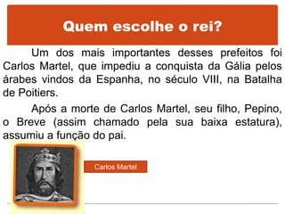 Quem escolhe o rei?
Um dos mais importantes desses prefeitos foi
Carlos Martel, que impediu a conquista da Gália pelos
árabes vindos da Espanha, no século VIII, na Batalha
de Poitiers.
Após a morte de Carlos Martel, seu filho, Pepino,
o Breve (assim chamado pela sua baixa estatura),
assumiu a função do pai.
Carlos Martel
 