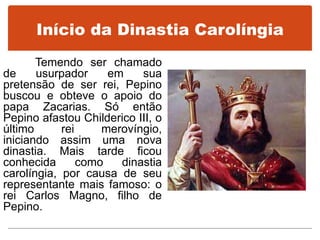 Início da Dinastia Carolíngia
Temendo ser chamado
de usurpador em sua
pretensão de ser rei, Pepino
buscou e obteve o apoio do
papa Zacarias. Só então
Pepino afastou Childerico III, o
último rei merovíngio,
iniciando assim uma nova
dinastia. Mais tarde ficou
conhecida como dinastia
carolíngia, por causa de seu
representante mais famoso: o
rei Carlos Magno, filho de
Pepino.
 