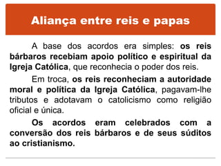 Aliança entre reis e papas
A base dos acordos era simples: os reis
bárbaros recebiam apoio político e espiritual da
Igreja Católica, que reconhecia o poder dos reis.
Em troca, os reis reconheciam a autoridade
moral e política da Igreja Católica, pagavam-lhe
tributos e adotavam o catolicismo como religião
oficial e única.
Os acordos eram celebrados com a
conversão dos reis bárbaros e de seus súditos
ao cristianismo.
 