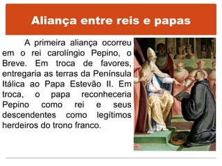 Aliança entre reis e papas
A primeira aliança ocorreu
em o rei carolíngio Pepino, o
Breve. Em troca de favores,
entregaria as terras da Península
Itálica ao Papa Estevão II. Em
troca, o papa reconheceria
Pepino como rei e seus
descendentes como legítimos
herdeiros do trono franco.
 
