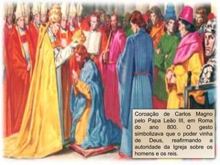 Coroação de Carlos Magno
pelo Papa Leão III, em Roma
do ano 800. O gesto
simbolizava que o poder vinha
de Deus, reafirmando a
autoridade da Igreja sobre os
homens e os reis.
 
