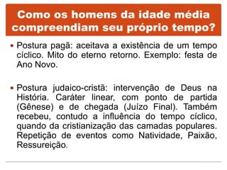  Postura pagã: aceitava a existência de um tempo
cíclico. Mito do eterno retorno. Exemplo: festa de
Ano Novo.
 Postura judaico-cristã: intervenção de Deus na
História. Caráter linear, com ponto de partida
(Gênese) e de chegada (Juízo Final). Também
recebeu, contudo a influência do tempo cíclico,
quando da cristianização das camadas populares.
Repetição de eventos como Natividade, Paixão,
Ressureição.
Como os homens da idade média
compreendiam seu próprio tempo?
 