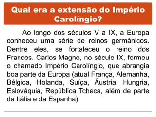 Qual era a extensão do Império
Carolíngio?
Ao longo dos séculos V a IX, a Europa
conheceu uma série de reinos germânicos.
Dentre eles, se fortaleceu o reino dos
Francos. Carlos Magno, no século IX, formou
o chamado Império Carolíngio, que abrangia
boa parte da Europa (atual França, Alemanha,
Bélgica, Holanda, Suíça, Áustria, Hungria,
Eslováquia, República Tcheca, além de parte
da Itália e da Espanha)
 