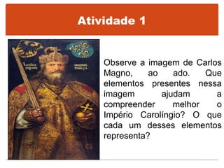 Atividade 1
Observe a imagem de Carlos
Magno, ao ado. Que
elementos presentes nessa
imagem ajudam a
compreender melhor o
Império Carolíngio? O que
cada um desses elementos
representa?
 