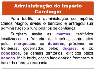 Administração do Império
Carolíngio
Para facilitar a administração do Império,
Carlos Magno, dividiu o território e entregou sua
administração a funcionários de confiança.
Surgiram assim as marcas, territórios
localizados na fronteira do império, controlados
pelos marqueses; os ducados, próximos às
fronteiras, governados pelos duques; e os
condados, os demais territórios, dirigidos pelos
condes. Mais tarde, esses funcionários formaram a
base da nobreza europeia.
 