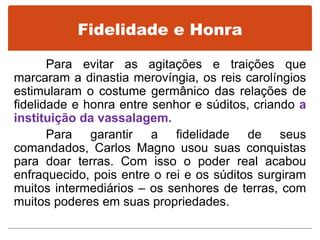 Fidelidade e Honra
Para evitar as agitações e traições que
marcaram a dinastia merovíngia, os reis carolíngios
estimularam o costume germânico das relações de
fidelidade e honra entre senhor e súditos, criando a
instituição da vassalagem.
Para garantir a fidelidade de seus
comandados, Carlos Magno usou suas conquistas
para doar terras. Com isso o poder real acabou
enfraquecido, pois entre o rei e os súditos surgiram
muitos intermediários – os senhores de terras, com
muitos poderes em suas propriedades.
 