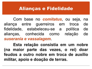 Alianças e Fidelidade
Com base no comitatus, ou seja, na
aliança entre guerreiros em troca de
fidelidade, estabeleceu-se a política de
alianças, conhecida como relação de
suserania e vassalagem.
Esta relação consistia em um nobre
(na maior parte das vezes, o rei) doar
feudos a outro nobre em troca de auxílio
militar, apoio e doação de terras.
 