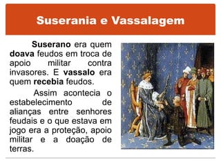 Suserania e Vassalagem
Suserano era quem
doava feudos em troca de
apoio militar contra
invasores. E vassalo era
quem recebia feudos.
Assim acontecia o
estabelecimento de
alianças entre senhores
feudais e o que estava em
jogo era a proteção, apoio
militar e a doação de
terras.
 