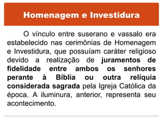 Homenagem e Investidura
O vínculo entre suserano e vassalo era
estabelecido nas cerimônias de Homenagem
e Investidura, que possuíam caráter religioso
devido a realização de juramentos de
fidelidade entre ambos os senhores
perante à Bíblia ou outra relíquia
considerada sagrada pela Igreja Católica da
época. A iluminura, anterior, representa seu
acontecimento.
 