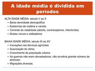 ALTA IDADE MÉDIA: século V ao X
 Baixa densidade demográfica
 Epidemias de malária e varíola
 Controle da natalidade (aborto, contraceptivos, infanticídio)
 Muitos viúvos e celibatários
BAIXA IDADE MÉDIA: século XI ao XV
 Inovações nas técnicas agrícolas
 Suavização do clima;
 Crescimento da população urbana
 As guerras não eram devastadoras, não envolvia grande número de
pessoas;
 Migrações diversas.
A idade média é dividida em
períodos
 