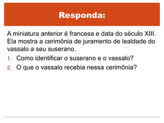 Responda:
A miniatura anterior é francesa e data do século XIII.
Ela mostra a cerimônia de juramento de lealdade do
vassalo a seu suserano.
1. Como identificar o suserano e o vassalo?
2. O que o vassalo recebia nessa cerimônia?
 