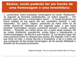 Abaixo, vocês poderão ler um trecho de
uma homenagem e uma investidura:
«…quinta-feira, foram prestadas homenagens ao conde. Realizaram-
se segundo as fórmulas estabelecidas, na ordem seguinte: – Em
primeiro lugar fizeram a homenagem assim: – O conde perguntou ao
futuro vassalo se ele queria ser seu verdadeiro homem, e este
respondeu: “Eu quero”. Depois, colocando as mãos entre as do
conde, aliaram-se, beijando-se. Em segundo lugar, o que havia
prestado homenagem, prestou juramento perante o conde, nestes
termos: – “Prometo, por minha honra, ser, a partir deste instante, fiel
ao conde Guilherme, guardar-lhe, contra todos e inteiramente, a
minha homenagem, de boa fé e sem mentira”. E, em terceiro lugar, fez
este juramento sobre as relíquias dos santos. Em seguida, com a vara
que tinha na mão, o conde deu-lhe a investidura, a ele e a todos os
que acabavam de lhe prestar homenagem, de lhe prestar fidelidade e
também de lhe prestar juramento».
Galberto de Bruges - Hist. du meurtre de Charles le Bon, ed. Pirenne.
 