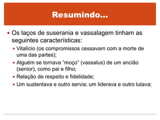 Resumindo...
 Os laços de suserania e vassalagem tinham as
seguintes características:
 Vitalício (os compromissos cessavam com a morte de
uma das partes);
 Alguém se tornava “moço” (vassalus) de um ancião
(senior), como pai e filho;
 Relação de respeito e fidelidade;
 Um sustentava e outro servia; um liderava e outro lutava;
 