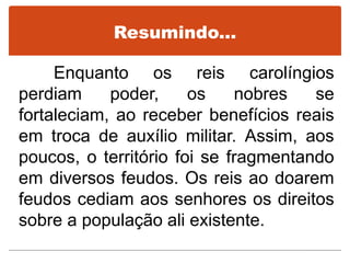 Resumindo...
Enquanto os reis carolíngios
perdiam poder, os nobres se
fortaleciam, ao receber benefícios reais
em troca de auxílio militar. Assim, aos
poucos, o território foi se fragmentando
em diversos feudos. Os reis ao doarem
feudos cediam aos senhores os direitos
sobre a população ali existente.
 