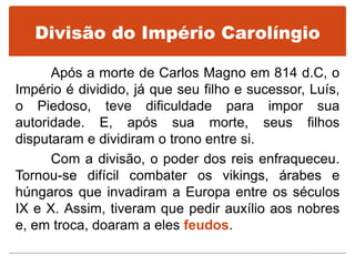 Divisão do Império Carolíngio
Após a morte de Carlos Magno em 814 d.C, o
Império é dividido, já que seu filho e sucessor, Luís,
o Piedoso, teve dificuldade para impor sua
autoridade. E, após sua morte, seus filhos
disputaram e dividiram o trono entre si.
Com a divisão, o poder dos reis enfraqueceu.
Tornou-se difícil combater os vikings, árabes e
húngaros que invadiram a Europa entre os séculos
IX e X. Assim, tiveram que pedir auxílio aos nobres
e, em troca, doaram a eles feudos.
 