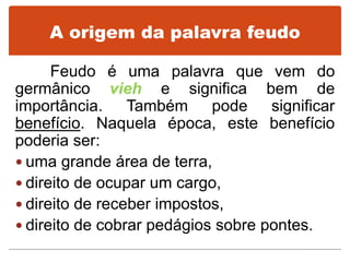 A origem da palavra feudo
Feudo é uma palavra que vem do
germânico vieh e significa bem de
importância. Também pode significar
benefício. Naquela época, este benefício
poderia ser:
 uma grande área de terra,
 direito de ocupar um cargo,
 direito de receber impostos,
 direito de cobrar pedágios sobre pontes.
 