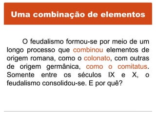 Uma combinação de elementos
O feudalismo formou-se por meio de um
longo processo que combinou elementos de
origem romana, como o colonato, com outras
de origem germânica, como o comitatus.
Somente entre os séculos IX e X, o
feudalismo consolidou-se. E por quê?
 