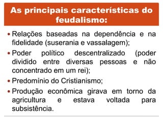 As principais características do
feudalismo:
 Relações baseadas na dependência e na
fidelidade (suserania e vassalagem);
 Poder político descentralizado (poder
dividido entre diversas pessoas e não
concentrado em um rei);
 Predomínio do Cristianismo;
 Produção econômica girava em torno da
agricultura e estava voltada para
subsistência.
 