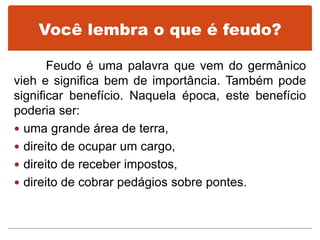 Você lembra o que é feudo?
Feudo é uma palavra que vem do germânico
vieh e significa bem de importância. Também pode
significar benefício. Naquela época, este benefício
poderia ser:
 uma grande área de terra,
 direito de ocupar um cargo,
 direito de receber impostos,
 direito de cobrar pedágios sobre pontes.
 