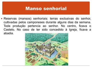 Manso senhorial
 Reservas (mansos) senhoriais: terras exclusivas do senhor,
cultivadas pelos camponeses durante alguns dias da semana.
Toda produção pertencia ao senhor. No centro, ficava o
Castelo. No caso de ter sido concedido à Igreja, ficava a
abadia.
 