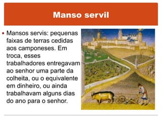 Manso servil
 Mansos servis: pequenas
faixas de terras cedidas
aos camponeses. Em
troca, esses
trabalhadores entregavam
ao senhor uma parte da
colheita, ou o equivalente
em dinheiro, ou ainda
trabalhavam alguns dias
do ano para o senhor.
 