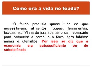 Como era a vida no feudo?
O feudo produzia quase tudo de que
necessitavam: alimentos, roupas, ferramentas,
tecidas, etc. Vinha de fora apenas o sal, necessário
para conservar a carne, e o ferro, para fabricar
armas e utensílios. Por isso se diz que a
economia era autossuficiente ou de
subsistência.
.
 