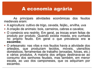 A economia agrária
As principais atividades econômicas dos feudos
medievais eram:
 A agricultura: cultivo de trigo, cevada, feijão,, ervilha, uva
 A criação de animais: bois, carneiros, cabras e cavalos;
 O comércio era restrito. Em geral, as trocas eram feitas de
produto por produto. Quando existia moeda, era cunhada
no próprio feudo. Em geral o que prevalecia era o
escambo;
 O artesanato: nas vilas e nos feudos havia a atividade dos
artesãos, que produziam tecidos, móveis, utensílios
domésticos, ferramentas de trabalho (enxadas, foices, etc.)
e vários produtos. A maioria dos artigos destinava-se ao
consumo dos senhores feudais, mas também, em menor
escala, ao uso dos camponeses, que os adquiriam por
escambo.
 