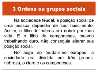 3 Ordens ou grupos sociais
Na sociedade feudal, a posição social de
uma pessoa dependia de seu nascimento.
Assim, o filho de nobres era nobre por toda
vida. E o filho de camponeses, mesmo
trabalhando duro, não conseguia alterar sua
posição social.
No auge do feudalismo europeu, a
sociedade era dividida em três grupos:
nobreza, o clero e os camponeses.
 