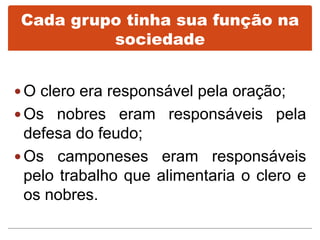 Cada grupo tinha sua função na
sociedade
 O clero era responsável pela oração;
 Os nobres eram responsáveis pela
defesa do feudo;
 Os camponeses eram responsáveis
pelo trabalho que alimentaria o clero e
os nobres.
 
