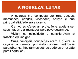 A NOBREZA: LUTAR
A nobreza era composta por reis, duques,
marqueses, condes, viscondes, barões e sua
principal atividade era a guerra.
Os nobres ofereciam proteção e exigiam ser
sustentados e alimentados pelo povo desarmado.
Viviam na ociosidade e consideravam o
trabalho era indigna.
Suas principais ocupações eram a guerra, a
caça e os torneios, por meio do qual participava
para obter ganhos (armas dos perdedores e resgate
para libertá-los)
 