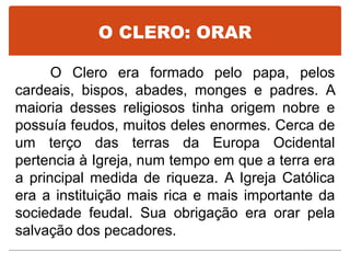 O CLERO: ORAR
O Clero era formado pelo papa, pelos
cardeais, bispos, abades, monges e padres. A
maioria desses religiosos tinha origem nobre e
possuía feudos, muitos deles enormes. Cerca de
um terço das terras da Europa Ocidental
pertencia à Igreja, num tempo em que a terra era
a principal medida de riqueza. A Igreja Católica
era a instituição mais rica e mais importante da
sociedade feudal. Sua obrigação era orar pela
salvação dos pecadores.
 