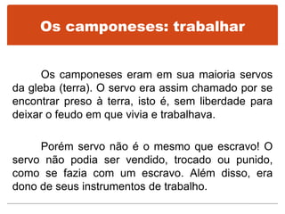Os camponeses: trabalhar
Os camponeses eram em sua maioria servos
da gleba (terra). O servo era assim chamado por se
encontrar preso à terra, isto é, sem liberdade para
deixar o feudo em que vivia e trabalhava.
Porém servo não é o mesmo que escravo! O
servo não podia ser vendido, trocado ou punido,
como se fazia com um escravo. Além disso, era
dono de seus instrumentos de trabalho.
 