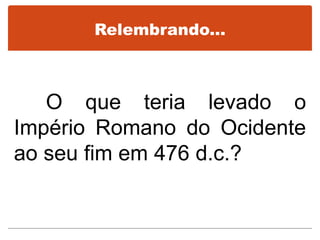 Relembrando...
O que teria levado o
Império Romano do Ocidente
ao seu fim em 476 d.c.?
 